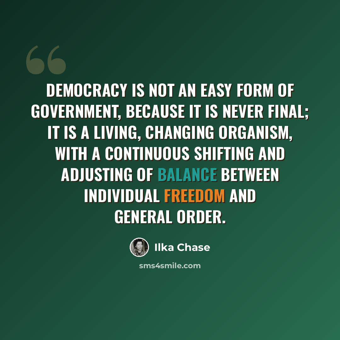 “Democracy is not an easy form of government, because it is never final; it is a living, changing organism, with a continuous shifting and adjusting of balance between individual freedom and general order.” quote by Ilka Chase