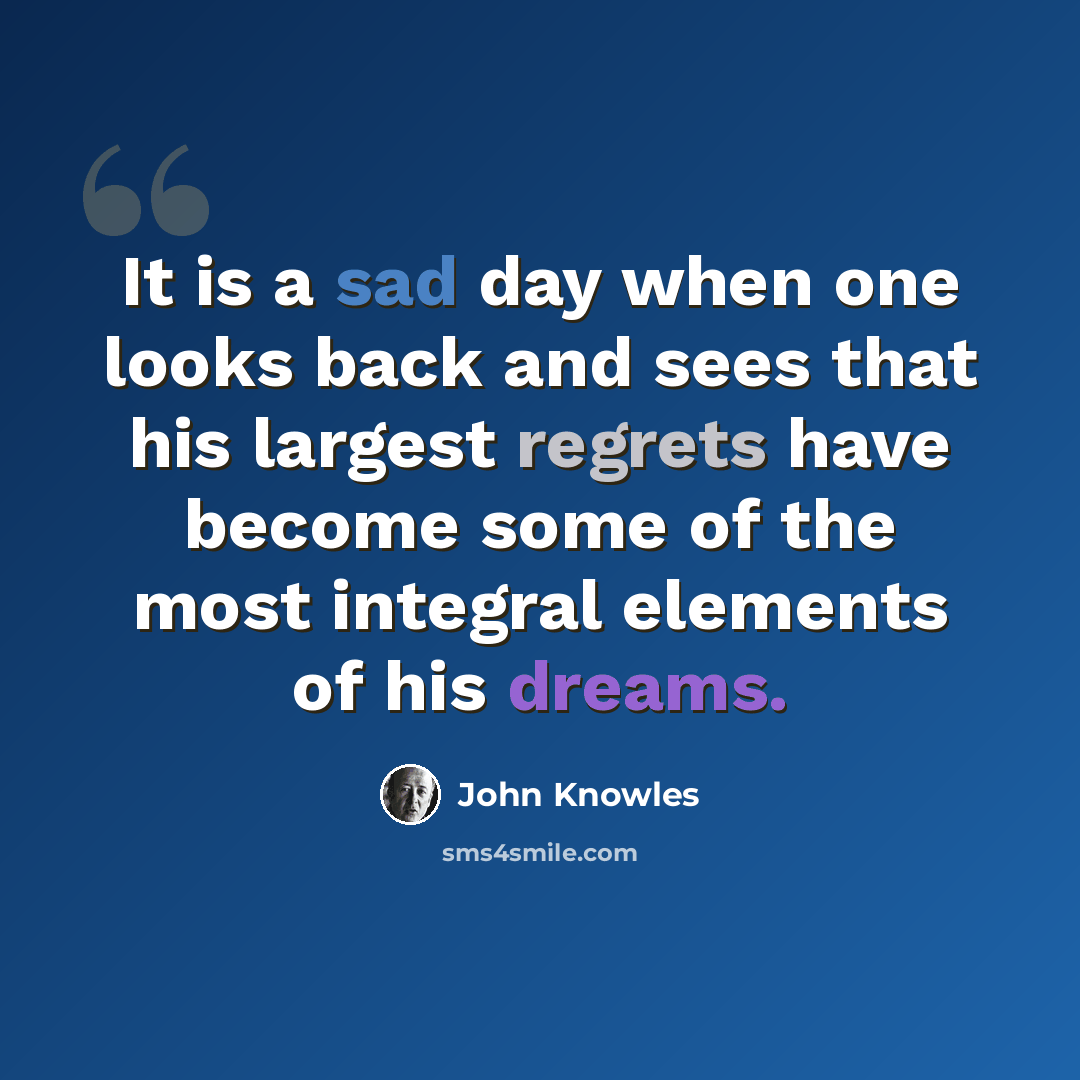 “It is a sad day when one looks back and sees that his largest regrets have become some of the most integral elements of his dreams.” quote by John Knowles