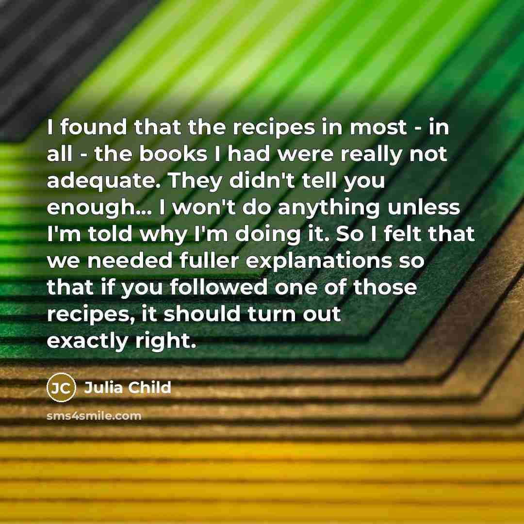 “I found that the recipes in most - in all - the books I had were really not adequate. They didn't tell you enough... I won't do anything unless I'm told why I'm doing it. So I felt that we needed fuller explanations so that if you followed one of those recipes, it should turn out exactly right.” quote by Julia Child