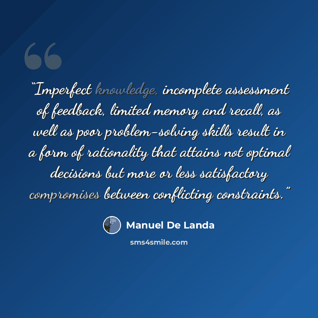 “Imperfect knowledge, incomplete assessment of feedback, limited memory and recall, as well as poor problem-solving skills result in a form of rationality that attains not optimal decisions but more or less satisfactory compromises between conflicting constraints.” quote by Manuel de Landa