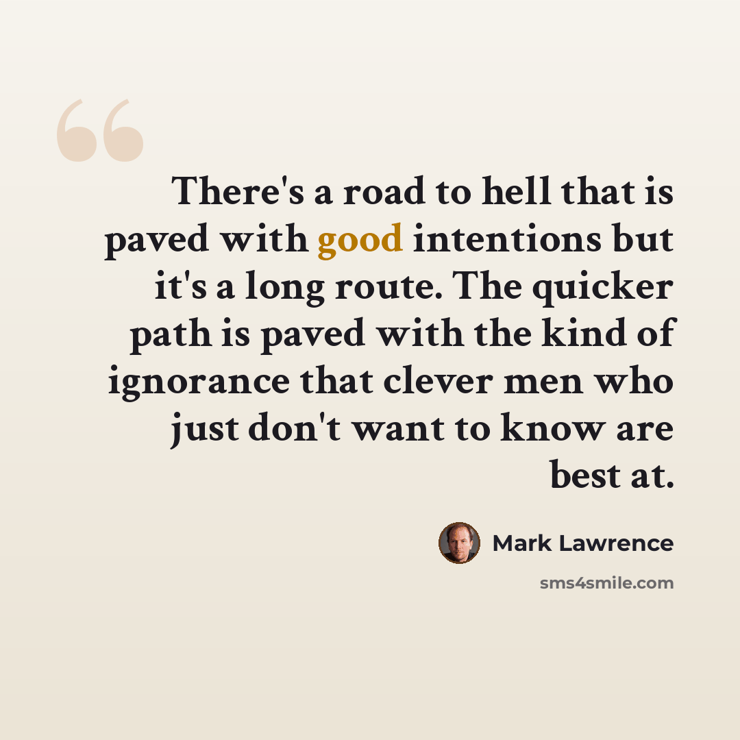 “There's a road to hell that is paved with good intentions but it's a long route. The quicker path is paved with the kind of ignorance that clever men who just don't want to know are best at.” quote by Mark Lawrence