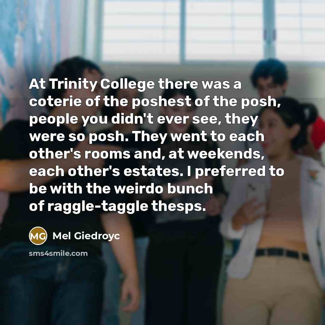 “At Trinity College there was a coterie of the poshest of the posh, people you didn't ever see, they were so posh. They went to each other's rooms and, at weekends, each other's estates. I preferred to be with the weirdo bunch of raggle-taggle thesps.” quote by Mel Giedroyc