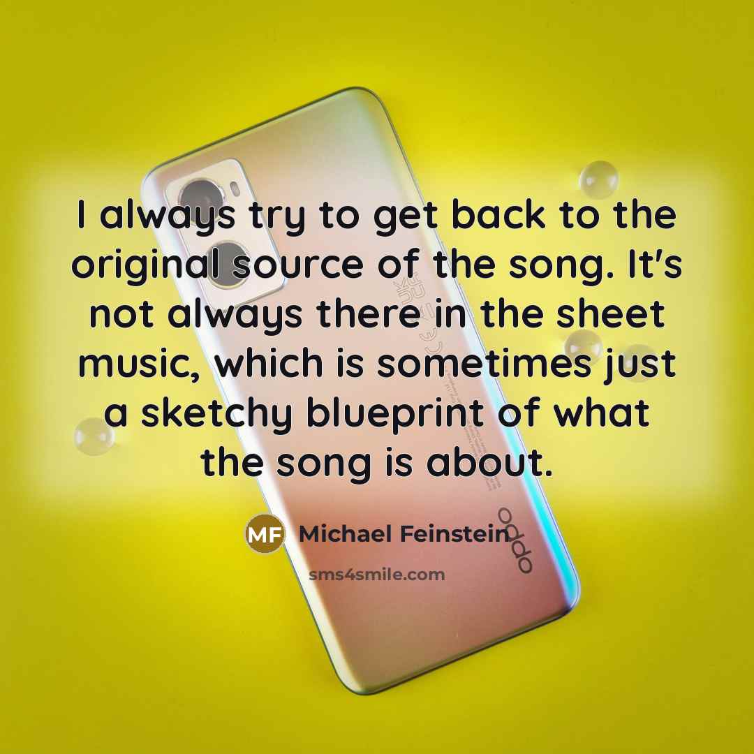 “I always try to get back to the original source of the song. It's not always there in the sheet music, which is sometimes just a sketchy blueprint of what the song is about.” quote by Michael Feinstein