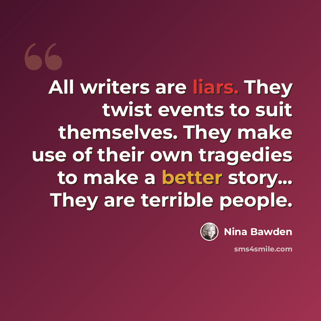 “All writers are liars. They twist events to suit themselves. They make use of their own tragedies to make a better story... They are terrible people.” quote by Nina Bawden