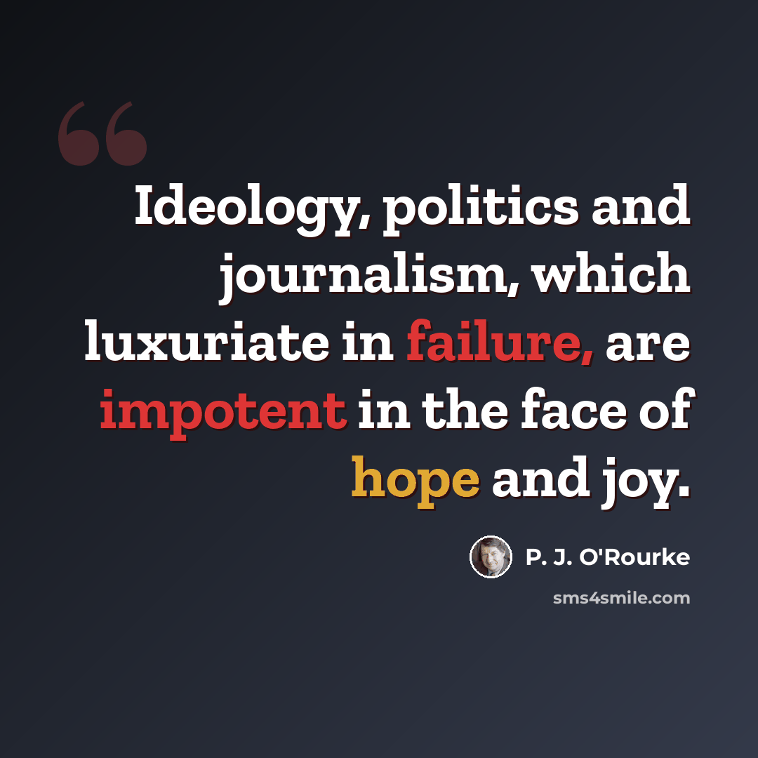 “Ideology, politics and journalism, which luxuriate in failure, are impotent in the face of hope and joy.” quote by P. J. O'Rourke