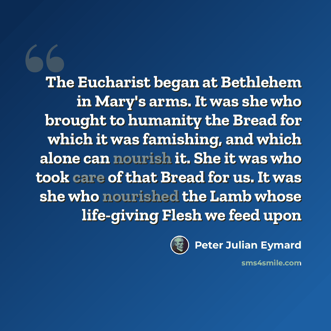 “The Eucharist began at Bethlehem in Mary's arms. It was she who brought to humanity the Bread for which it was famishing, and which alone can nourish it. She it was who took care of that Bread for us. It was she who nourished the Lamb whose life-giving Flesh we feed upon” quote by Peter Julian Eymard