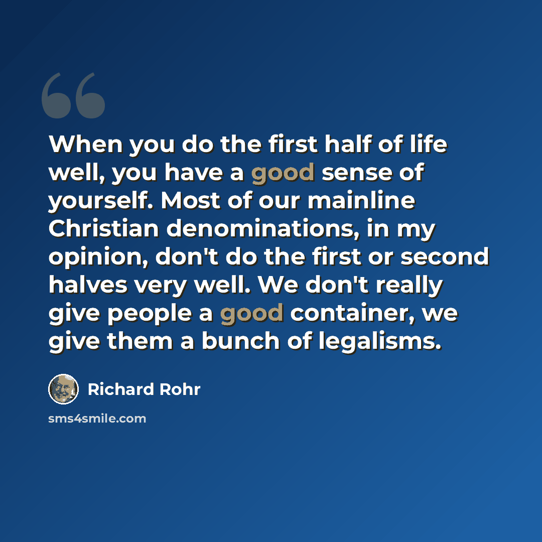 “When you do the first half of life well, you have a good sense of yourself. Most of our mainline Christian denominations, in my opinion, don't do the first or second halves very well. We don't really give people a good container, we give them a bunch of legalisms.” quote by Richard Rohr