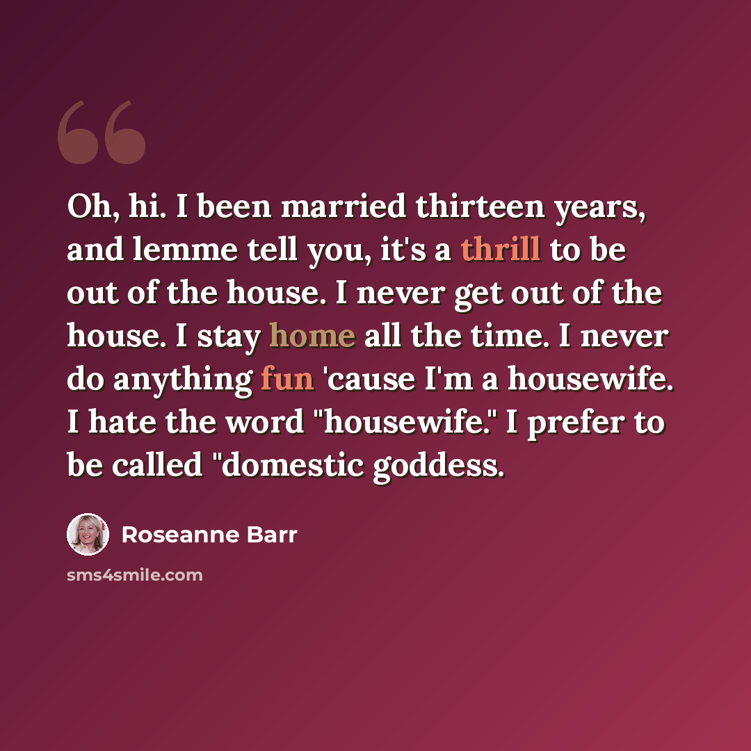 “Oh, hi. I been married thirteen years, and lemme tell you, it's a thrill to be out of the house. I never get out of the house. I stay home all the time. I never do anything fun 'cause I'm a housewife. I hate the word "housewife." I prefer to be called "domestic goddess.” quote by Roseanne Barr