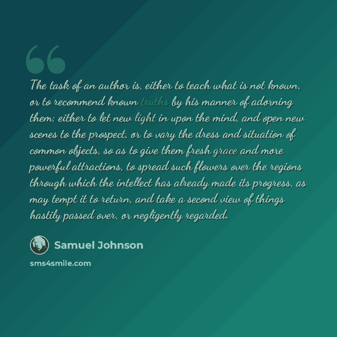 “The task of an author is, either to teach what is not known, or to recommend known truths by his manner of adorning them; either to let new light in upon the mind, and open new scenes to the prospect, or to vary the dress and situation of common objects, so as to give them fresh grace and more…” quote by Samuel Johnson
