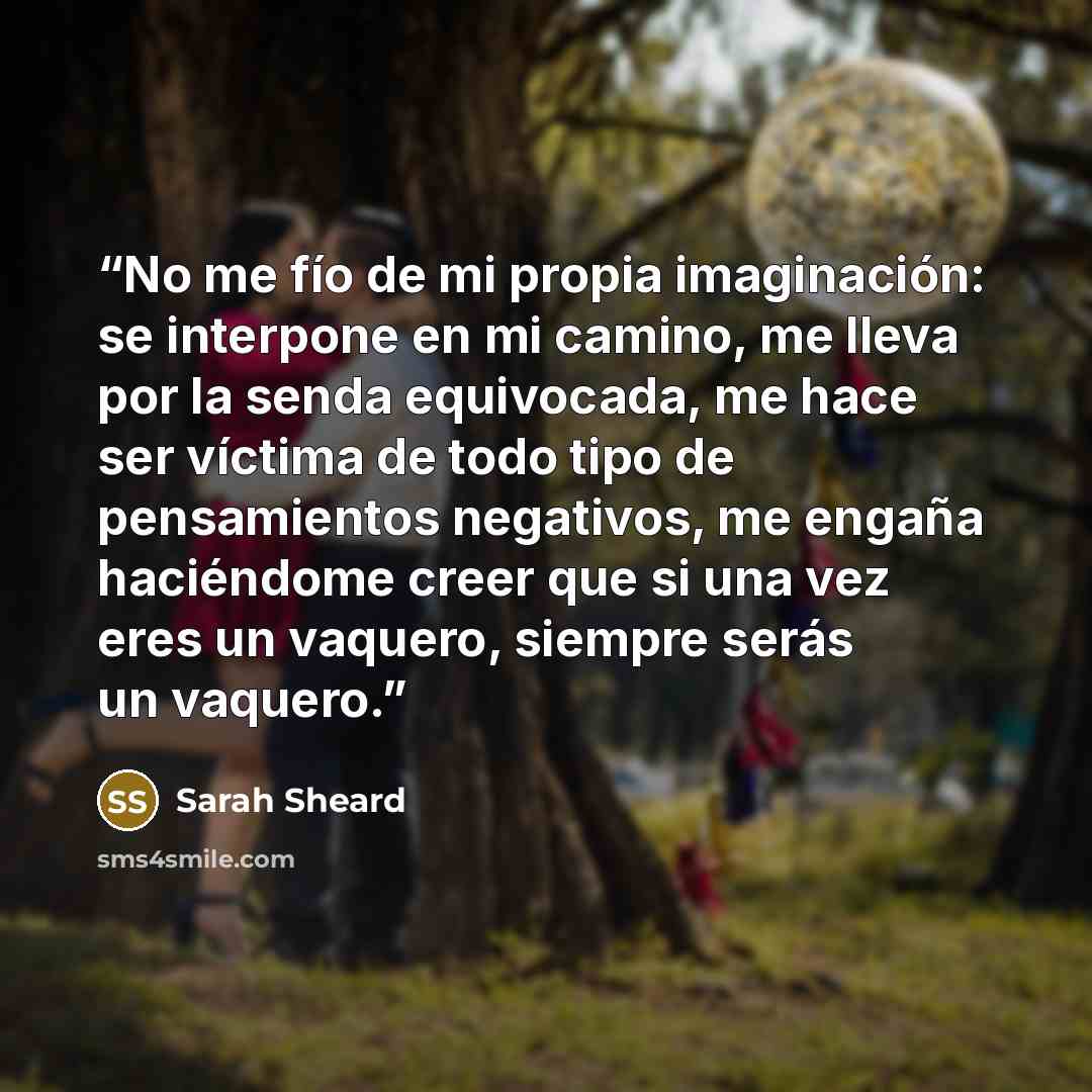 “No me fío de mi propia imaginación: se interpone en mi camino, me lleva por la senda equivocada, me hace ser víctima de todo tipo de pensamientos negativos, me engaña haciéndome creer que si una vez eres un vaquero, siempre serás un vaquero.” quote by Sarah Sheard