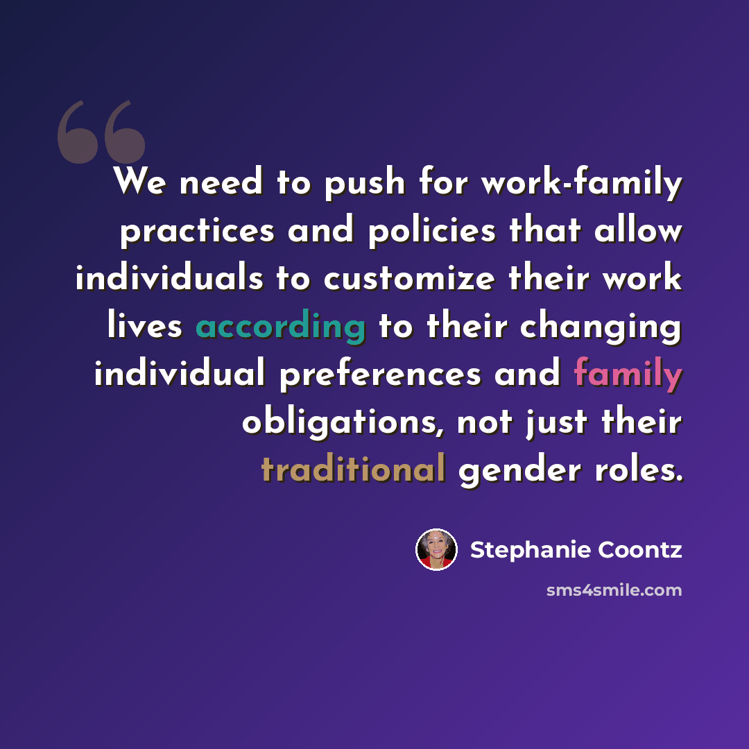 “We need to push for work-family practices and policies that allow individuals to customize their work lives according to their changing individual preferences and family obligations, not just their traditional gender roles.” quote by Stephanie Coontz