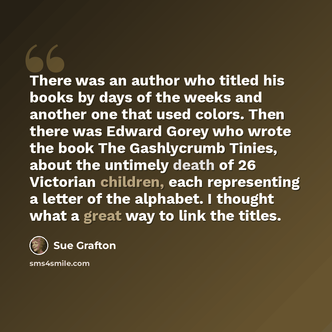 “There was an author who titled his books by days of the weeks and another one that used colors. Then there was Edward Gorey who wrote the book The Gashlycrumb Tinies, about the untimely death of 26 Victorian children, each representing a letter of the alphabet. I thought what a great way to link…” quote by Sue Grafton
