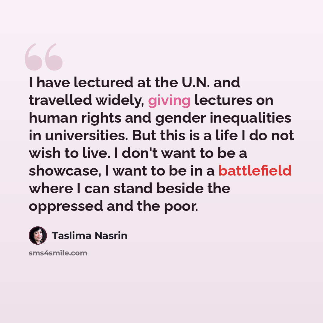 “I have lectured at the U.N. and travelled widely, giving lectures on human rights and gender inequalities in universities. But this is a life I do not wish to live. I don't want to be a showcase, I want to be in a battlefield where I can stand beside the oppressed and the poor.” quote by Taslima Nasrin