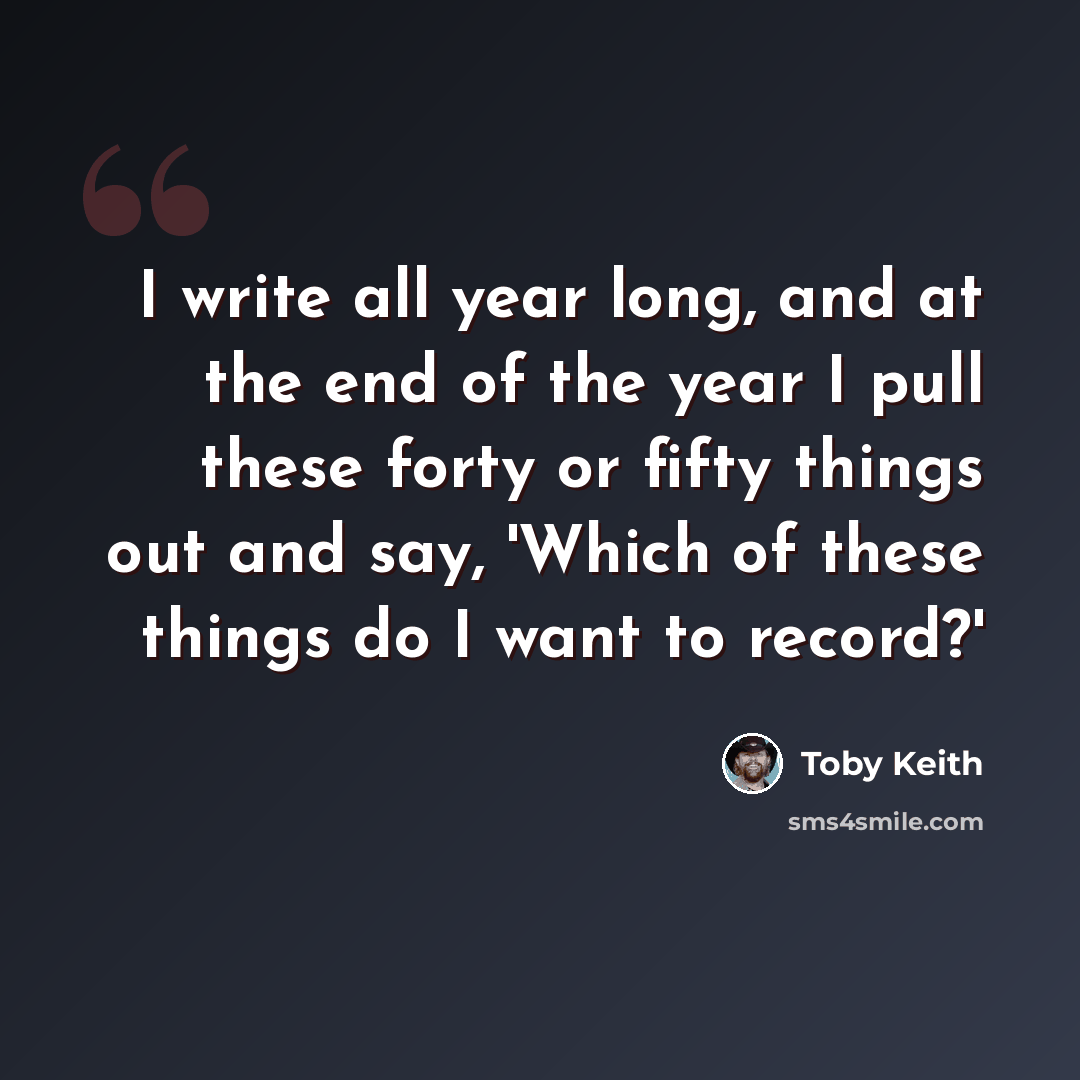 “I write all year long, and at the end of the year I pull these forty or fifty things out and say, 'Which of these things do I want to record?'” quote by Toby Keith