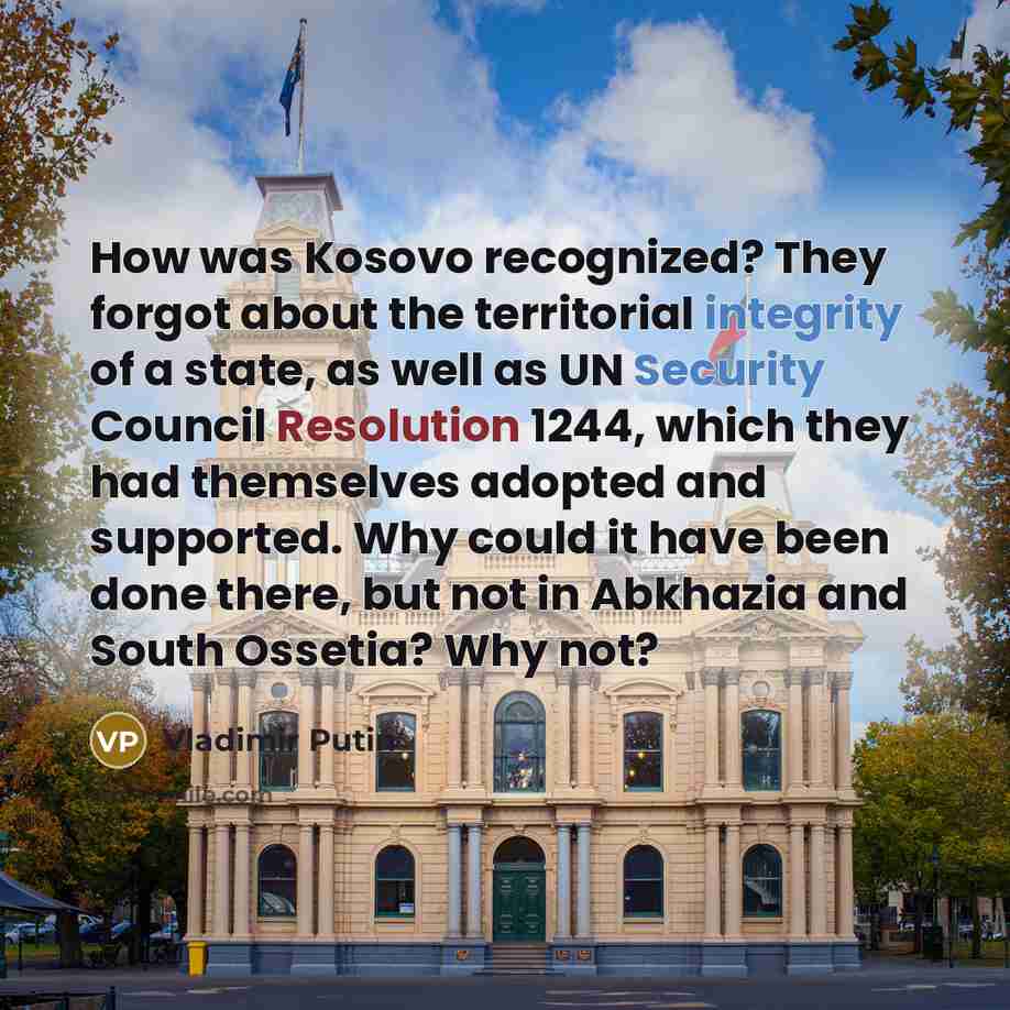 “How was Kosovo recognized? They forgot about the territorial integrity of a state, as well as UN Security Council Resolution 1244, which they had themselves adopted and supported. Why could it have been done there, but not in Abkhazia and South Ossetia? Why not?” quote by Vladimir Putin