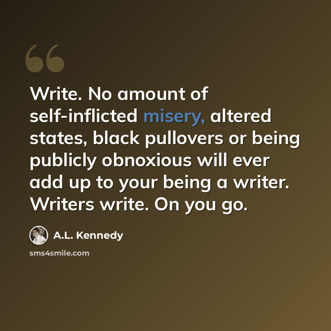 “Write. No amount of self-inflicted misery, altered states, black pullovers or being publicly obnoxious will ever add up to your being a writer. Writers write. On you go.” quote by A.L. Kennedy