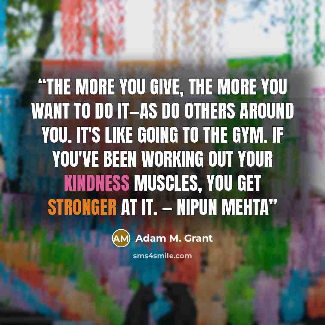 “The more you give, the more you want to do it—as do others around you. It's like going to the gym. If you've been working out your kindness muscles, you get stronger at it. — Nipun Mehta” quote by Adam M. Grant