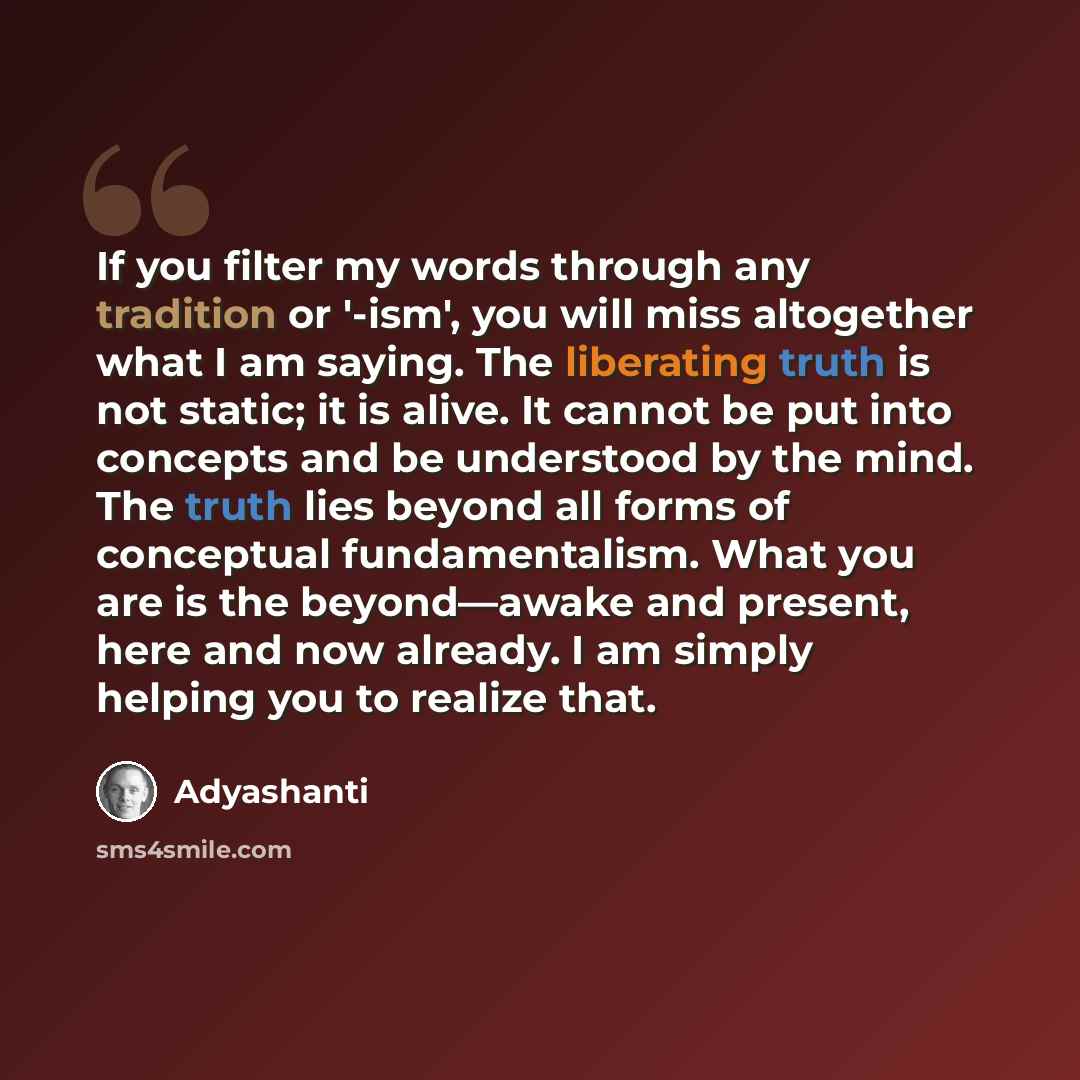 “If you filter my words through any tradition or '-ism', you will miss altogether what I am saying. The liberating truth is not static; it is alive. It cannot be put into concepts and be understood by the mind. The truth lies beyond all forms of conceptual fundamentalism. What you are is the…” quote by Adyashanti
