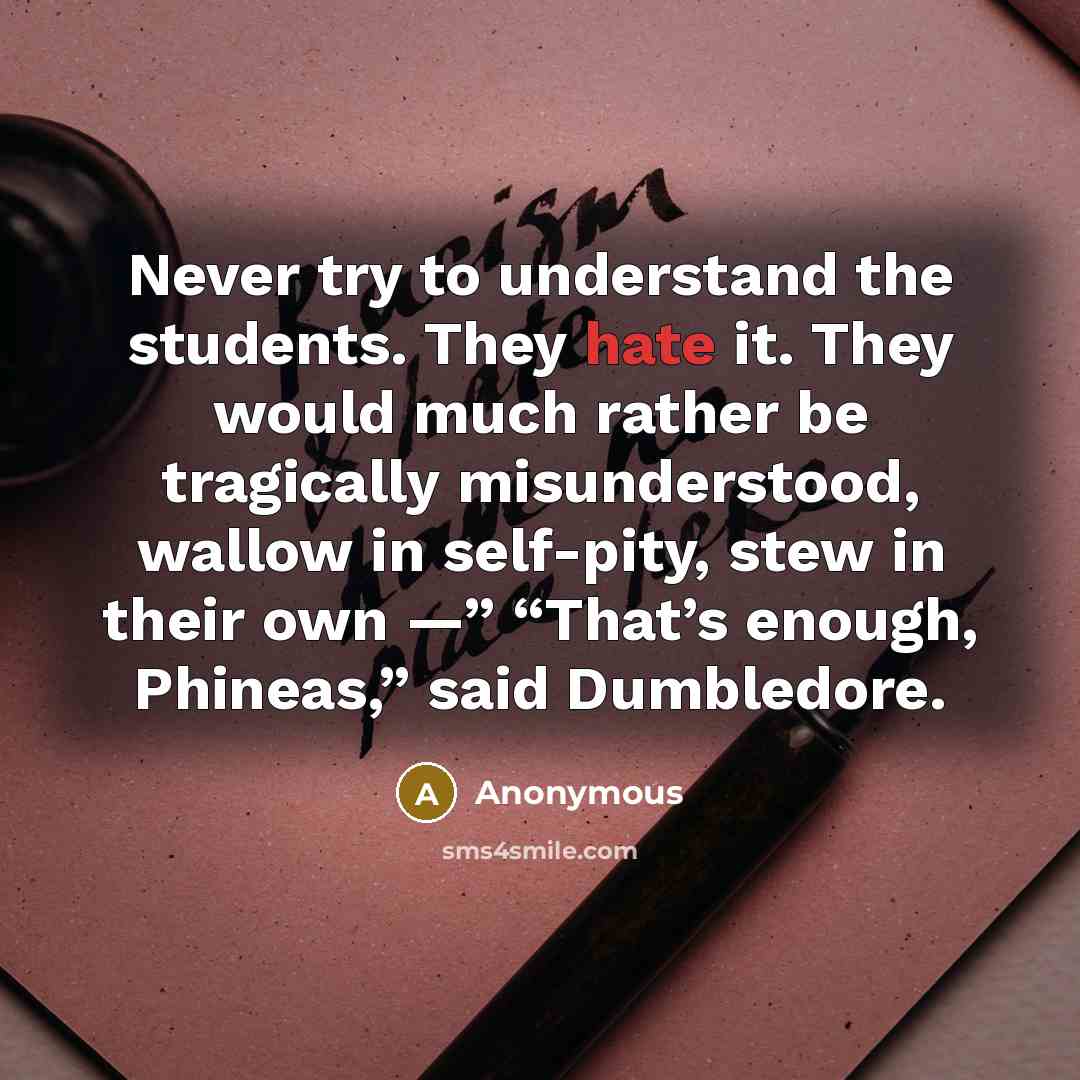 “Never try to understand the students. They hate it. They would much rather be tragically misunderstood, wallow in self-pity, stew in their own —” “That’s enough, Phineas,” said Dumbledore.” quote by Anonymous