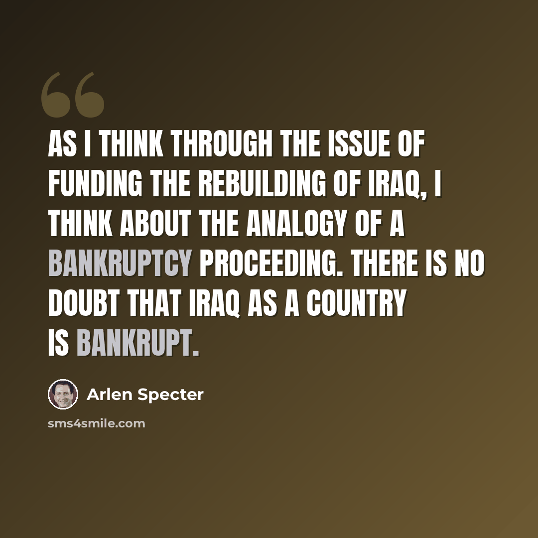 “As I think through the issue of funding the rebuilding of Iraq, I think about the analogy of a bankruptcy proceeding. There is no doubt that Iraq as a country is bankrupt.” quote by Arlen Specter