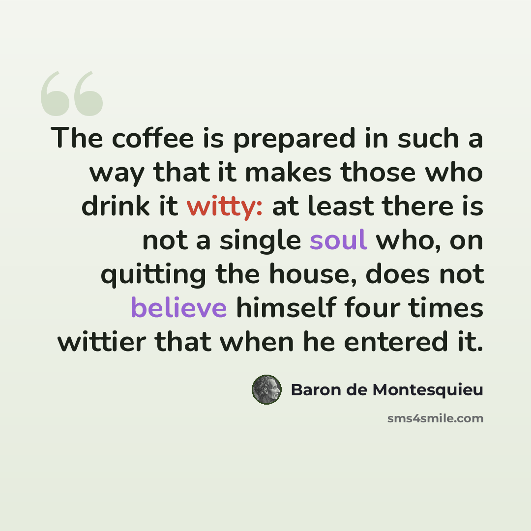 “The coffee is prepared in such a way that it makes those who drink it witty: at least there is not a single soul who, on quitting the house, does not believe himself four times wittier that when he entered it.” quote by Baron de Montesquieu