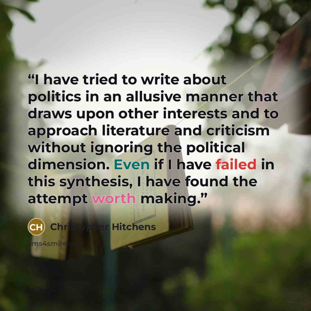 “I have tried to write about politics in an allusive manner that draws upon other interests and to approach literature and criticism without ignoring the political dimension. Even if I have failed in this synthesis, I have found the attempt worth making.” quote by Christopher Hitchens