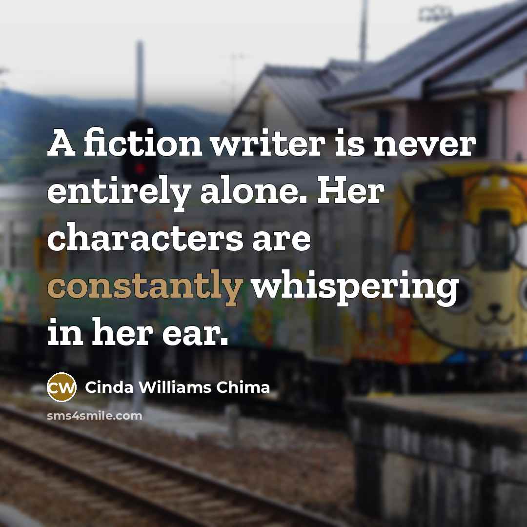 “A fiction writer is never entirely alone. Her characters are constantly whispering in her ear.” quote by Cinda Williams Chima