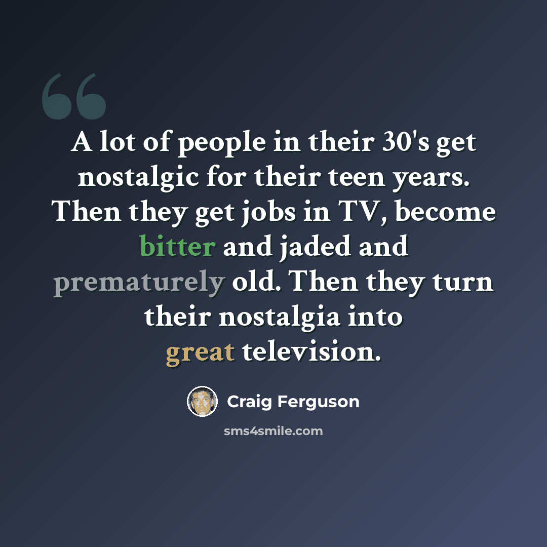 “A lot of people in their 30's get nostalgic for their teen years. Then they get jobs in TV, become bitter and jaded and prematurely old. Then they turn their nostalgia into great television.” quote by Craig Ferguson