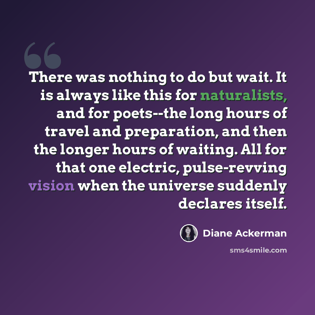“There was nothing to do but wait. It is always like this for naturalists, and for poets--the long hours of travel and preparation, and then the longer hours of waiting. All for that one electric, pulse-revving vision when the universe suddenly declares itself.” quote by Diane Ackerman