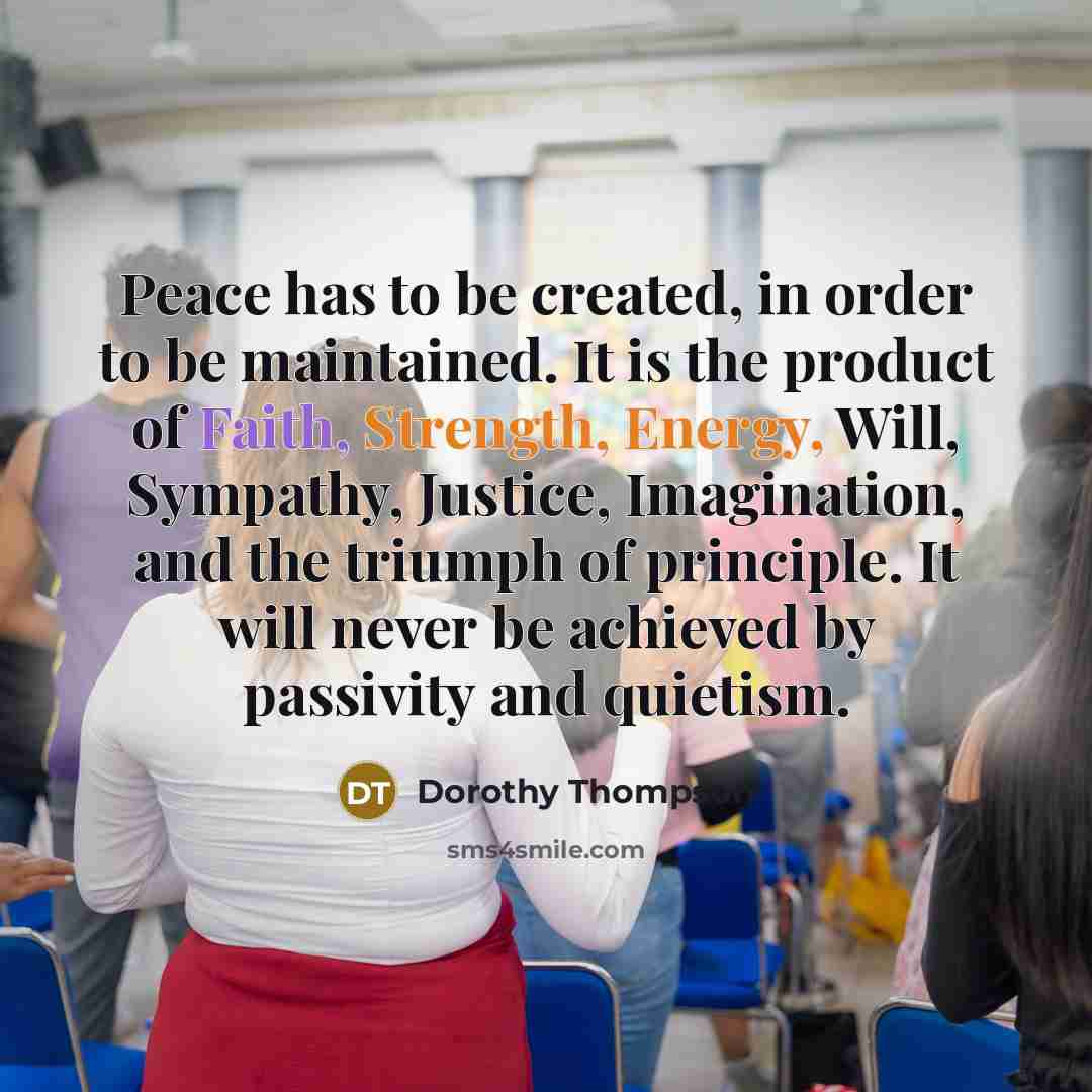 “Peace has to be created, in order to be maintained. It is the product of Faith, Strength, Energy, Will, Sympathy, Justice, Imagination, and the triumph of principle. It will never be achieved by passivity and quietism.” quote by Dorothy Thompson