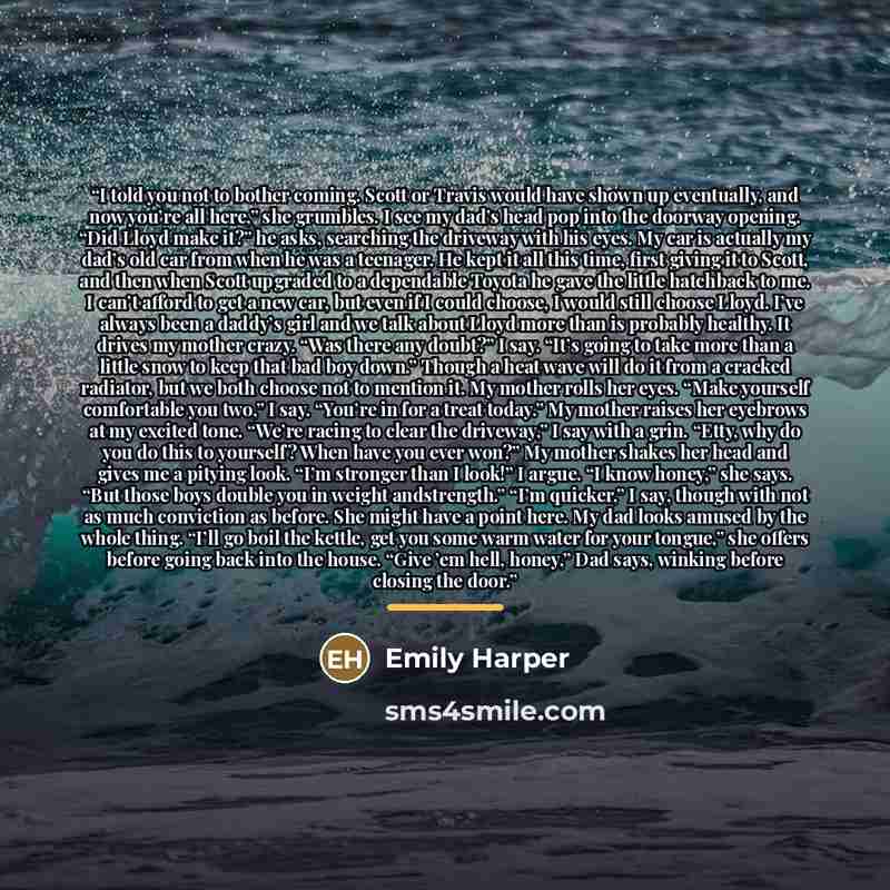 “I told you not to bother coming. Scott or Travis would have shown up eventually, and now you’re all here,” she grumbles. I see my dad’s head pop into the doorway opening. “Did Lloyd make it?” he asks, searching the driveway with his eyes. My car is actually my dad’s old car from when he was a…” quote by Emily Harper