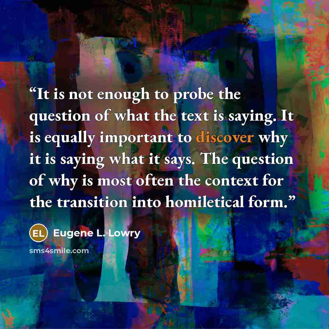 “It is not enough to probe the question of what the text is saying. It is equally important to discover why it is saying what it says. The question of why is most often the context for the transition into homiletical form.” quote by Eugene L. Lowry