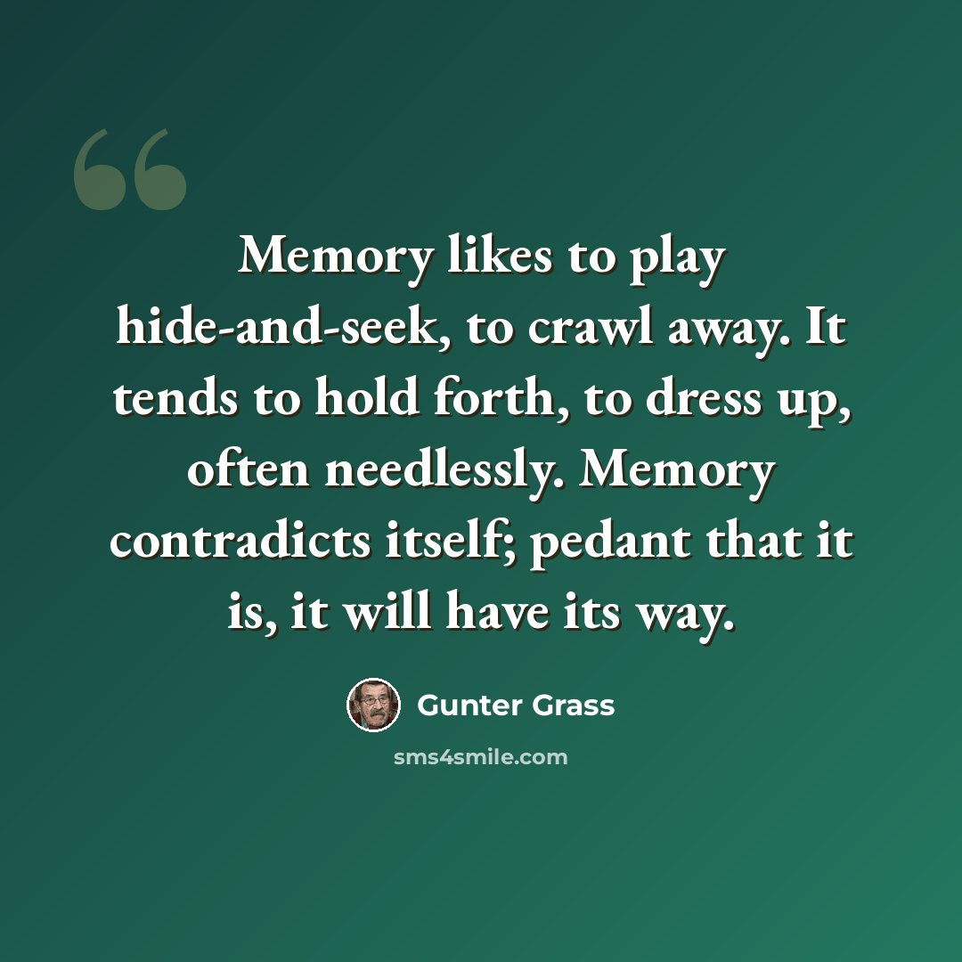 “Memory likes to play hide-and-seek, to crawl away. It tends to hold forth, to dress up, often needlessly. Memory contradicts itself; pedant that it is, it will have its way.” quote by Gunter Grass