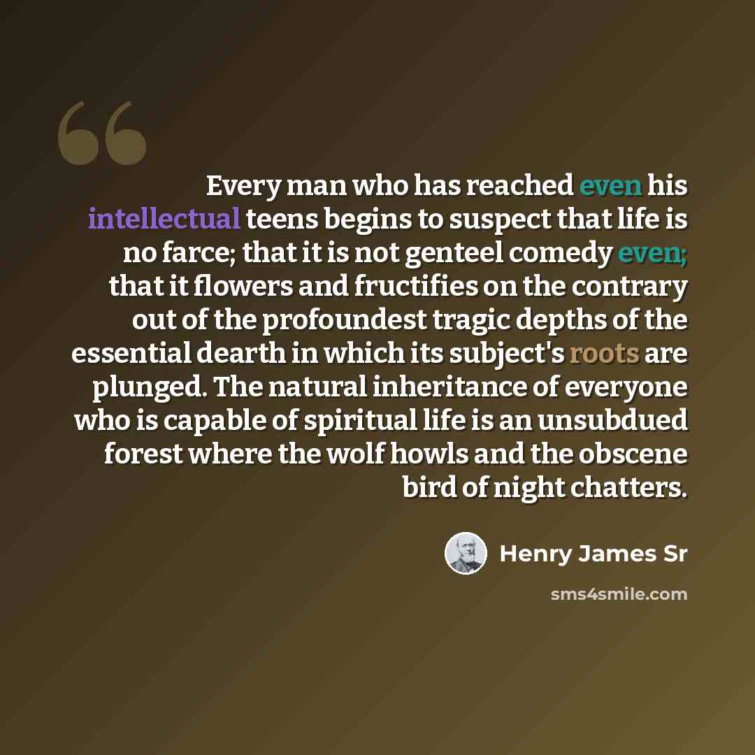 “Every man who has reached even his intellectual teens begins to suspect that life is no farce; that it is not genteel comedy even; that it flowers and fructifies on the contrary out of the profoundest tragic depths of the essential dearth in which its subject's roots are plunged. The natural…” quote by Henry James Sr