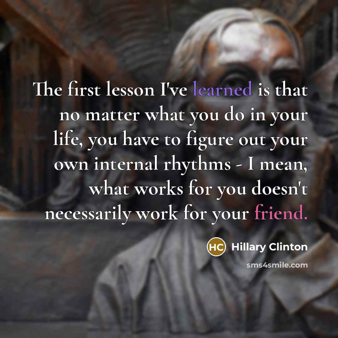 “The first lesson I've learned is that no matter what you do in your life, you have to figure out your own internal rhythms - I mean, what works for you doesn't necessarily work for your friend.” quote by Hillary Clinton