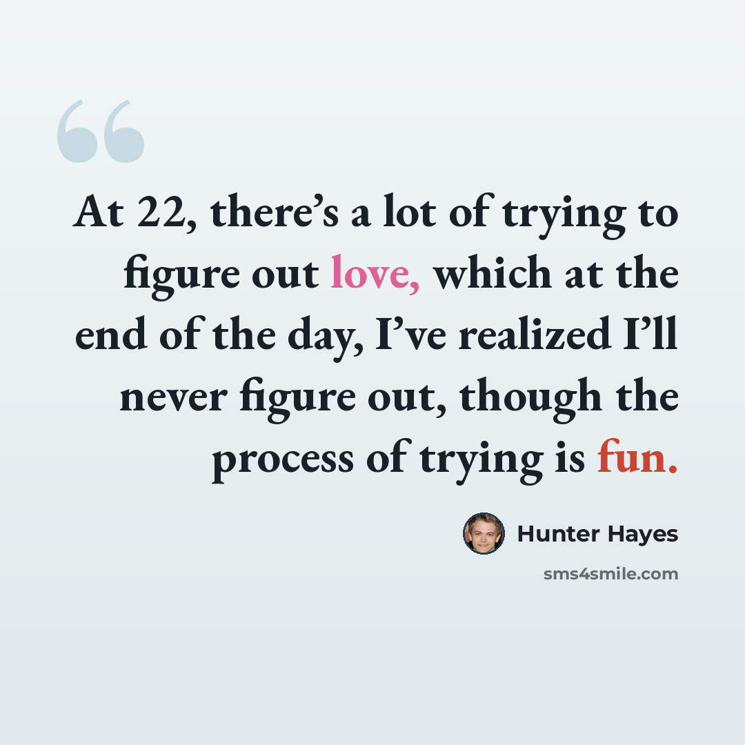 “At 22, there’s a lot of trying to figure out love, which at the end of the day, I’ve realized I’ll never figure out, though the process of trying is fun.” quote by Hunter Hayes