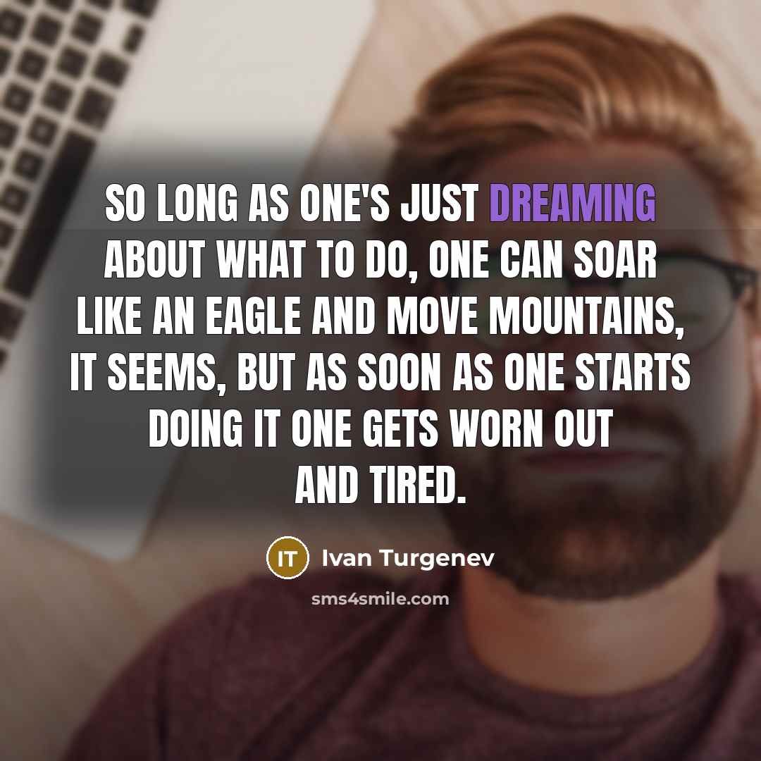 “So long as one's just dreaming about what to do, one can soar like an eagle and move mountains, it seems, but as soon as one starts doing it one gets worn out and tired.” quote by Ivan Turgenev