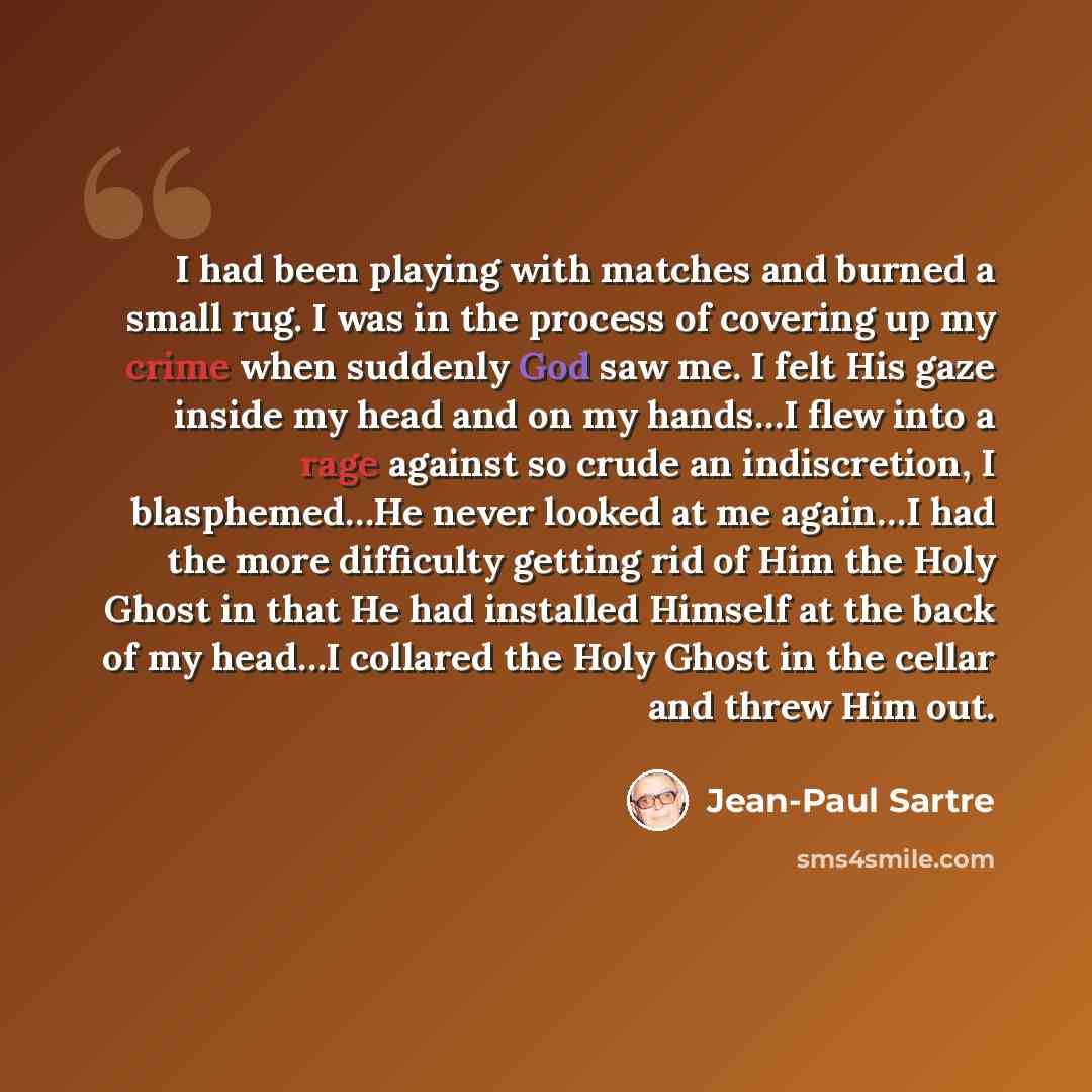 “I had been playing with matches and burned a small rug. I was in the process of covering up my crime when suddenly God saw me. I felt His gaze inside my head and on my hands…I flew into a rage against so crude an indiscretion, I blasphemed…He never looked at me again…I had the more difficulty…” quote by Jean-Paul Sartre