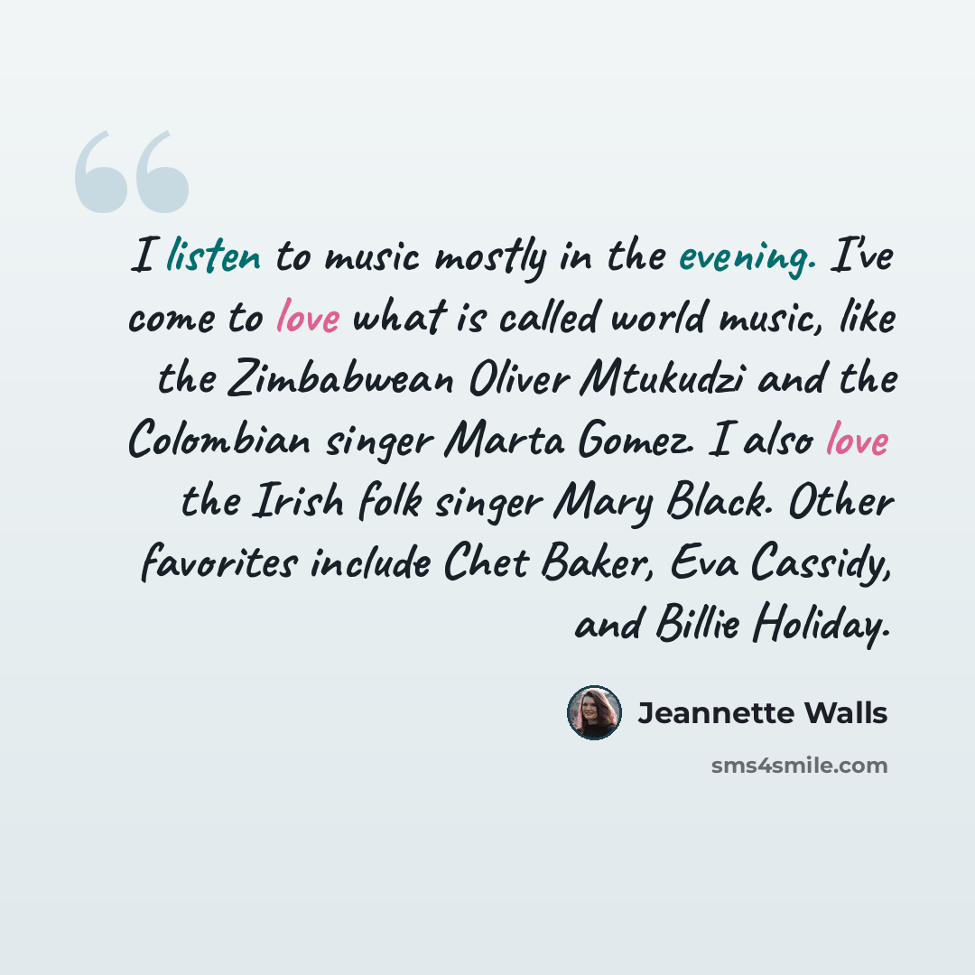 “I listen to music mostly in the evening. I've come to love what is called world music, like the Zimbabwean Oliver Mtukudzi and the Colombian singer Marta Gomez. I also love the Irish folk singer Mary Black. Other favorites include Chet Baker, Eva Cassidy, and Billie Holiday.” quote by Jeannette Walls