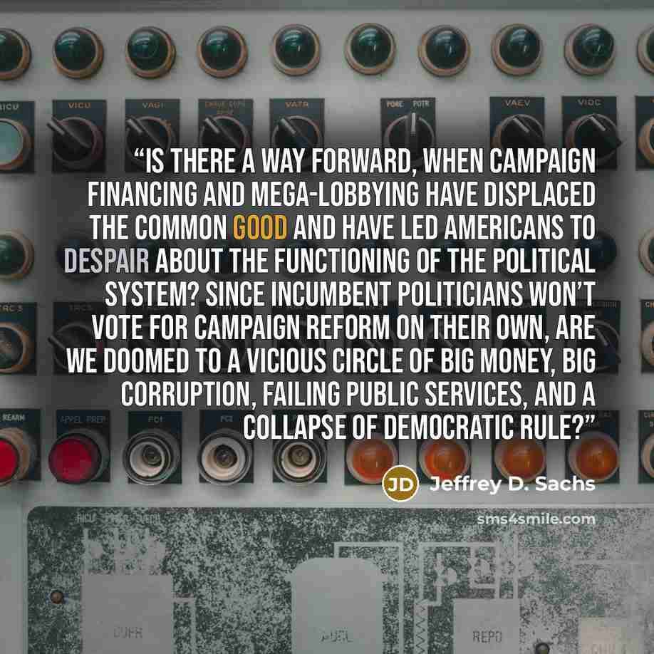 “Is there a way forward, when campaign financing and mega-lobbying have displaced the common good and have led Americans to despair about the functioning of the political system? Since incumbent politicians won’t vote for campaign reform on their own, are we doomed to a vicious circle of big money…” quote by Jeffrey D. Sachs