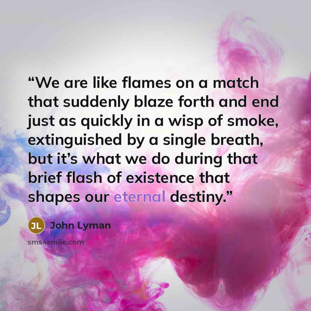“We are like flames on a match that suddenly blaze forth and end just as quickly in a wisp of smoke, extinguished by a single breath, but it’s what we do during that brief flash of existence that shapes our eternal destiny.” quote by John Lyman