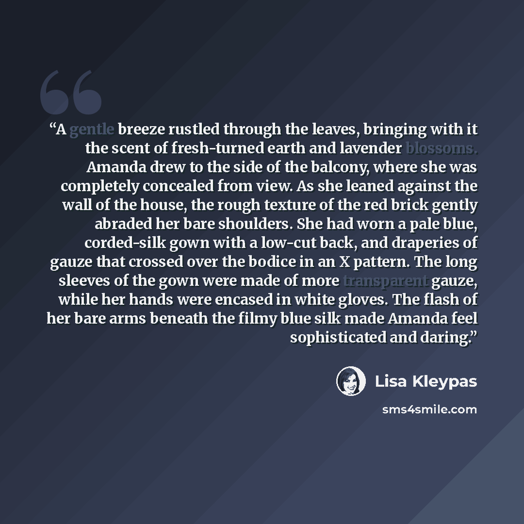 “A gentle breeze rustled through the leaves, bringing with it the scent of fresh-turned earth and lavender blossoms. Amanda drew to the side of the balcony, where she was completely concealed from view. As she leaned against the wall of the house, the rough texture of the red brick gently abraded…” quote by Lisa Kleypas