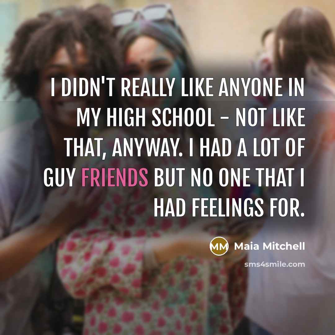 “I didn't really like anyone in my high school - not like that, anyway. I had a lot of guy friends but no one that I had feelings for.” quote by Maia Mitchell