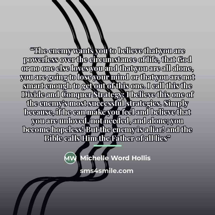 “The enemy wants you to believe that you are powerless over the circumstance of life, that God or no one else loves you and that you are all alone, you are going to lose your mind or that you are not smart enough to get out of this one. I call this the Divide and Conquer Strategy; I believe this…” quote by Michelle Word Hollis