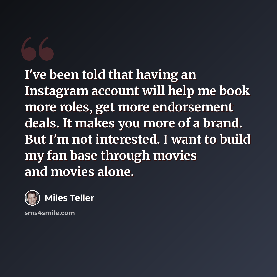 “I've been told that having an Instagram account will help me book more roles, get more endorsement deals. It makes you more of a brand. But I'm not interested. I want to build my fan base through movies and movies alone.” quote by Miles Teller
