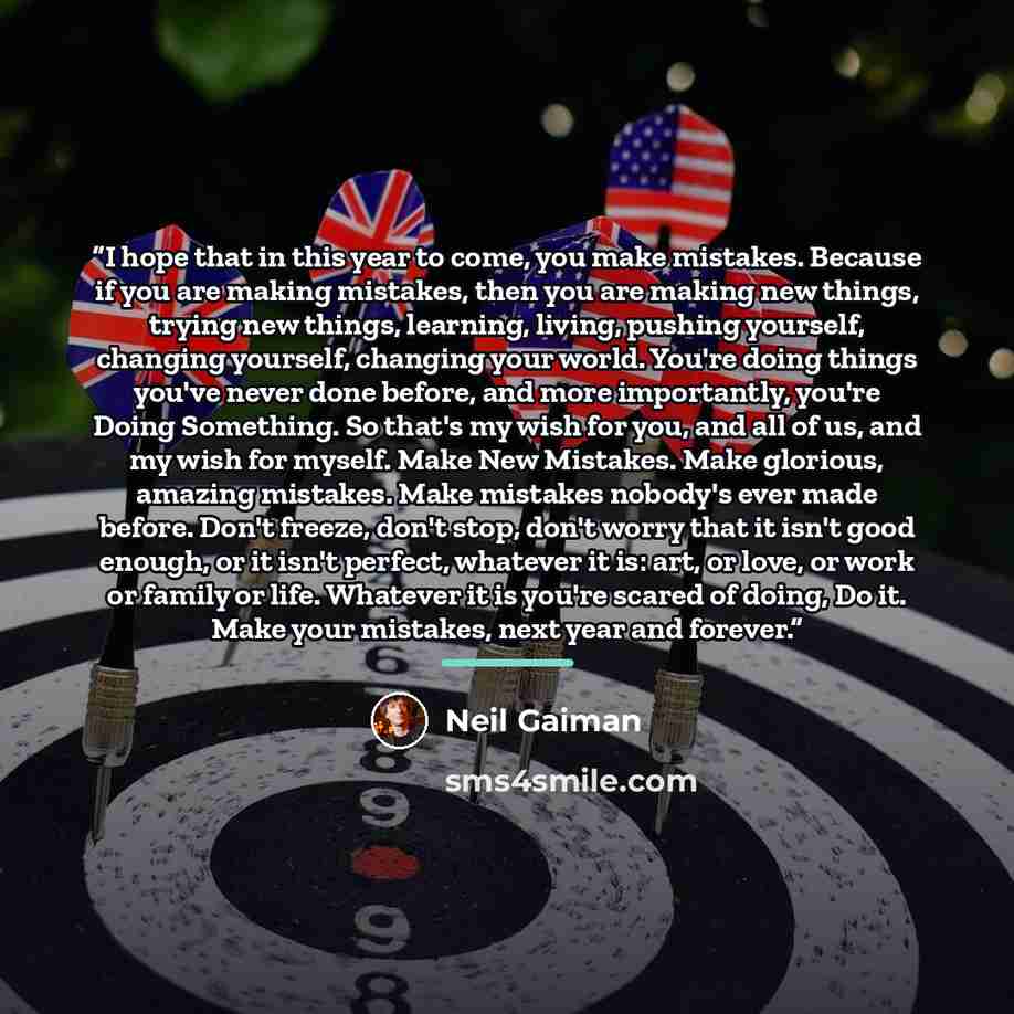 “I hope that in this year to come, you make mistakes. Because if you are making mistakes, then you are making new things, trying new things, learning, living, pushing yourself, changing yourself, changing your world. You're doing things you've never done before, and more importantly, you're Doing…” quote by Neil Gaiman