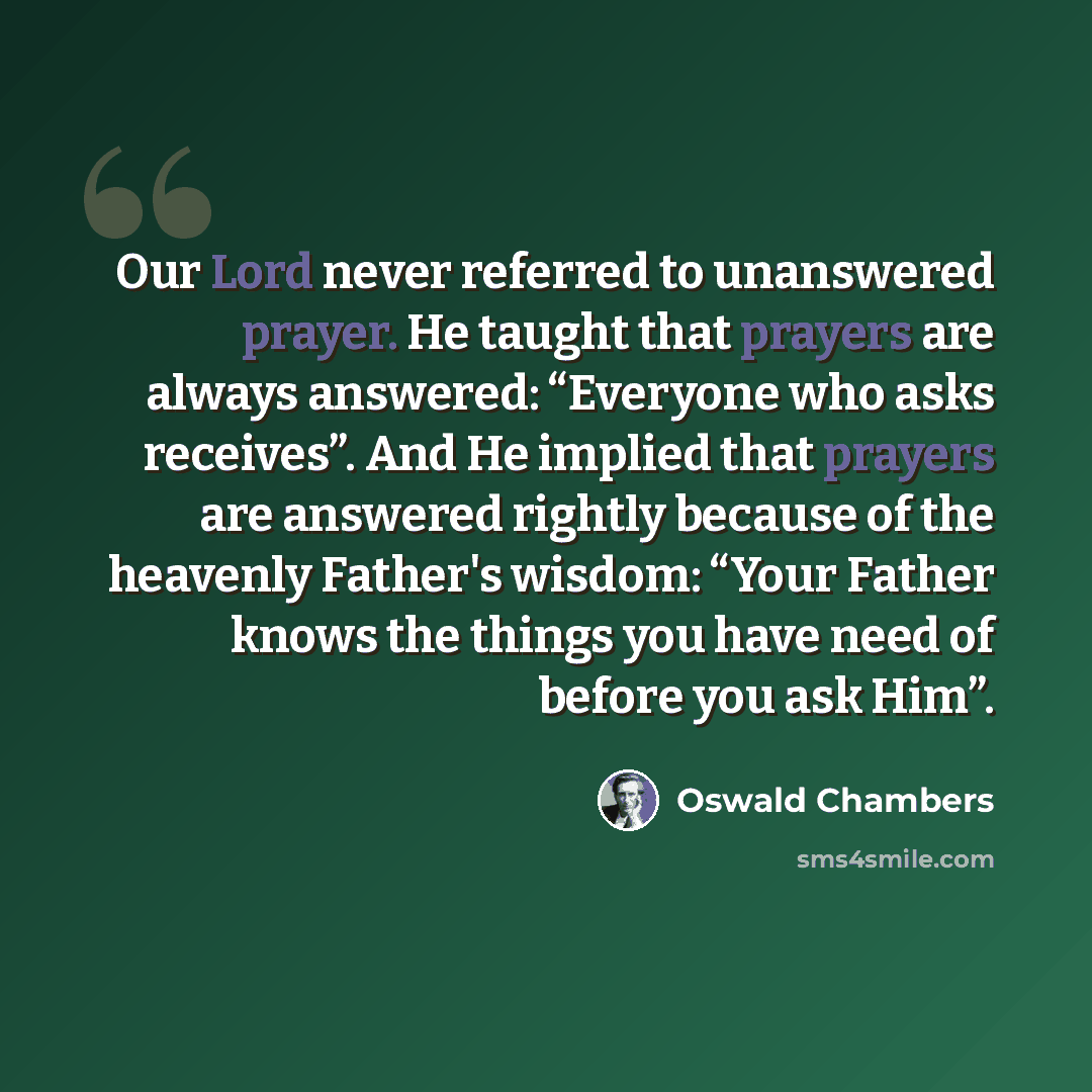 “Our Lord never referred to unanswered prayer. He taught that prayers are always answered: “Everyone who asks receives”. And He implied that prayers are answered rightly because of the heavenly Father's wisdom: “Your Father knows the things you have need of before you ask Him”.” quote by Oswald Chambers