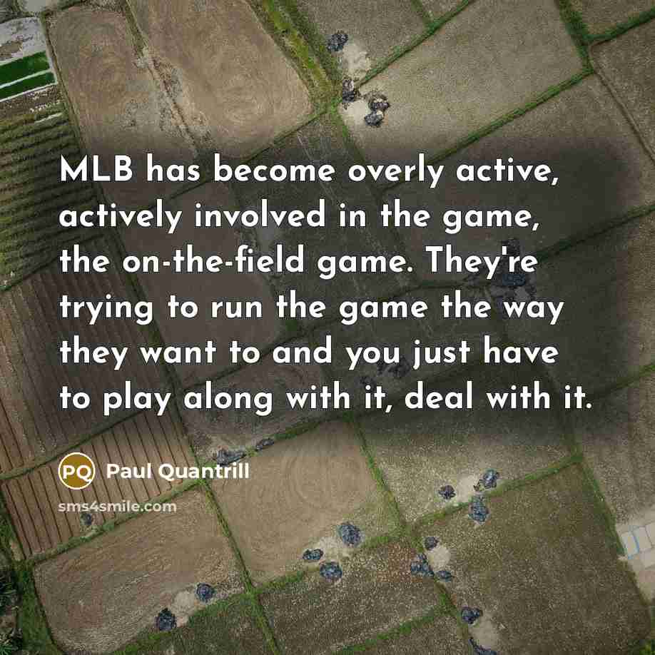 “MLB has become overly active, actively involved in the game, the on-the-field game. They're trying to run the game the way they want to and you just have to play along with it, deal with it.” quote by Paul Quantrill