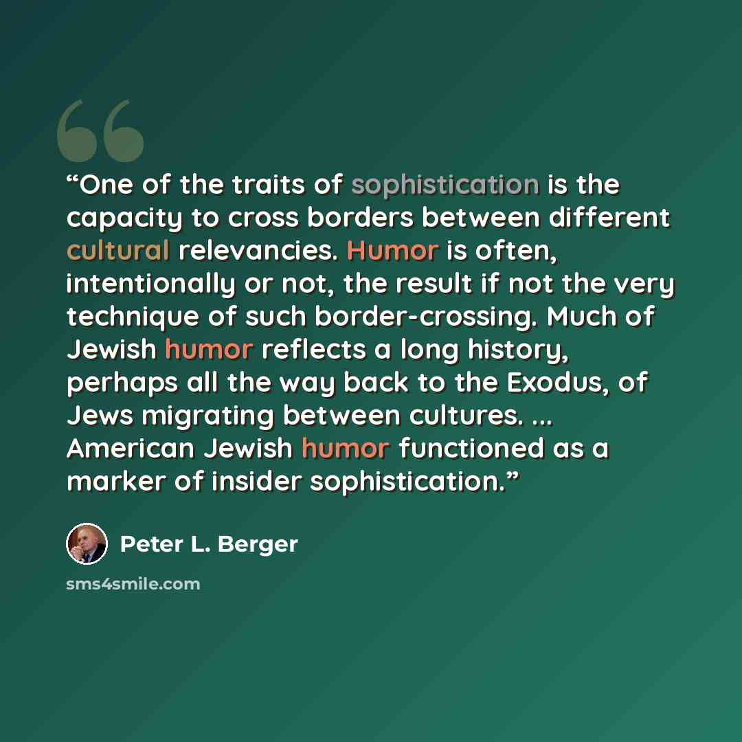 “One of the traits of sophistication is the capacity to cross borders between different cultural relevancies. Humor is often, intentionally or not, the result if not the very technique of such border-crossing. Much of Jewish humor reflects a long history, perhaps all the way back to the Exodus, of…” quote by Peter L. Berger