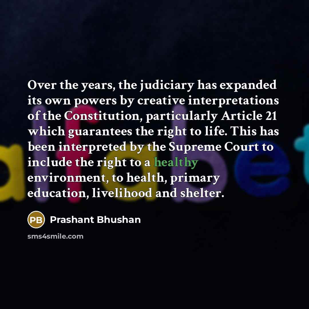 “Over the years, the judiciary has expanded its own powers by creative interpretations of the Constitution, particularly Article 21 which guarantees the right to life. This has been interpreted by the Supreme Court to include the right to a healthy environment, to health, primary education…” quote by Prashant Bhushan